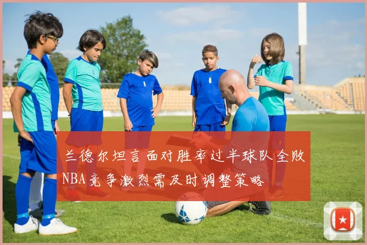 兰德尔坦言面对胜率过半球队全败NBA竞争激烈需及时调整策略