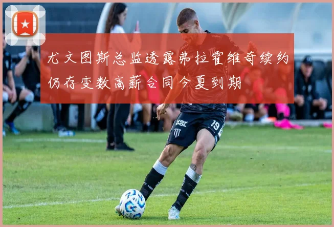 尤文图斯总监透露弗拉霍维奇续约仍存变数高薪合同今夏到期