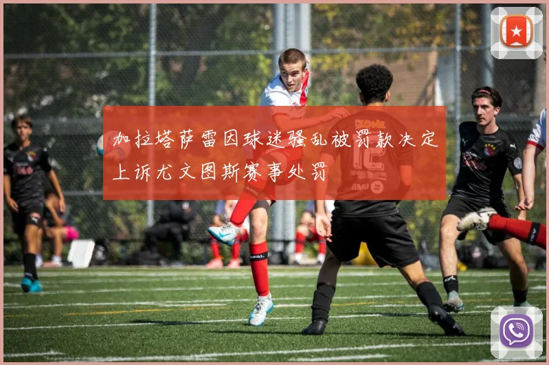 加拉塔萨雷因球迷骚乱被罚款决定上诉尤文图斯赛事处罚