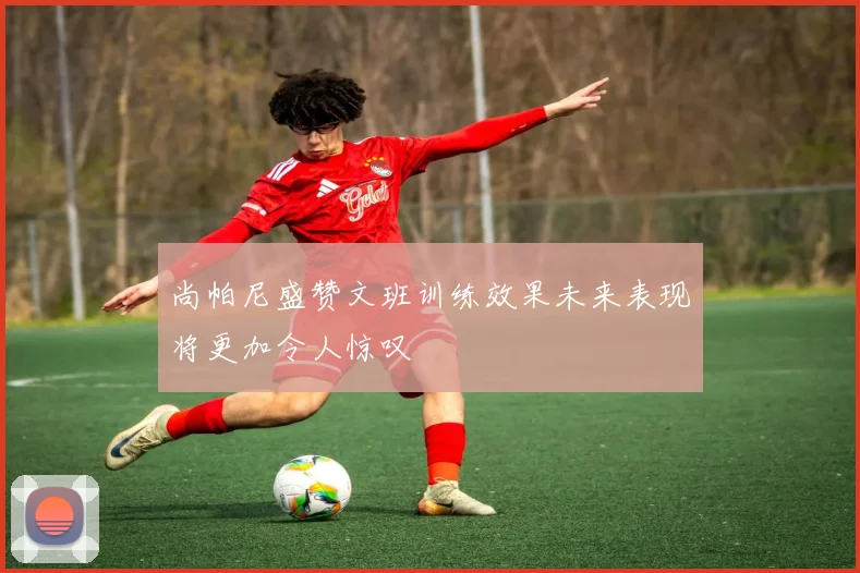 尚帕尼盛赞文班训练效果未来表现将更加令人惊叹