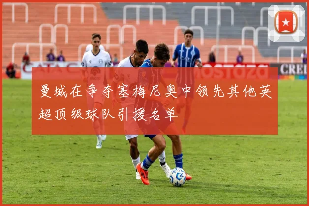 曼城在争夺塞梅尼奥中领先其他英超顶级球队引援名单