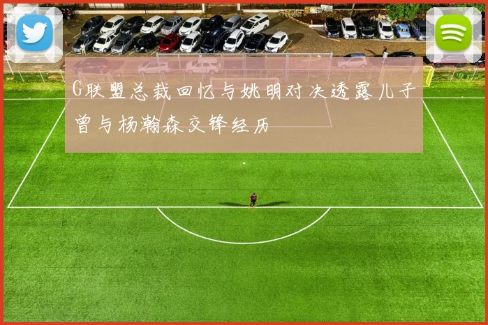 G联盟总裁回忆与姚明对决透露儿子曾与杨瀚森交锋经历