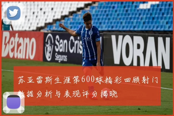 苏亚雷斯生涯第600球精彩回顾射门数据分析与表现评分揭晓