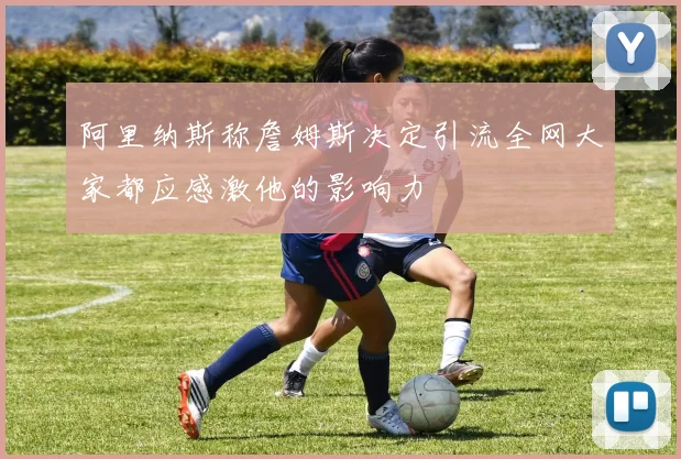 阿里纳斯称詹姆斯决定引流全网大家都应感激他的影响力