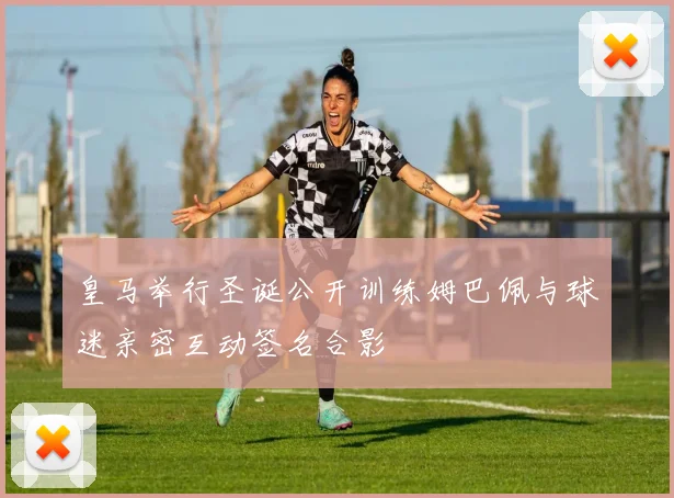 皇马举行圣诞公开训练姆巴佩与球迷亲密互动签名合影