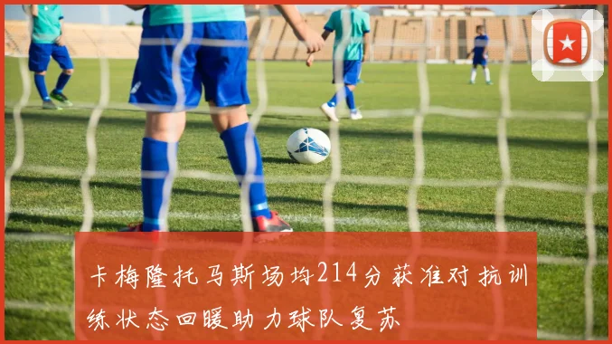 卡梅隆托马斯场均214分获准对抗训练状态回暖助力球队复苏