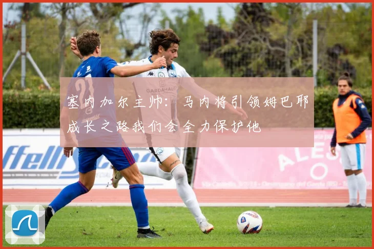 塞内加尔主帅：马内将引领姆巴耶成长之路我们会全力保护他
