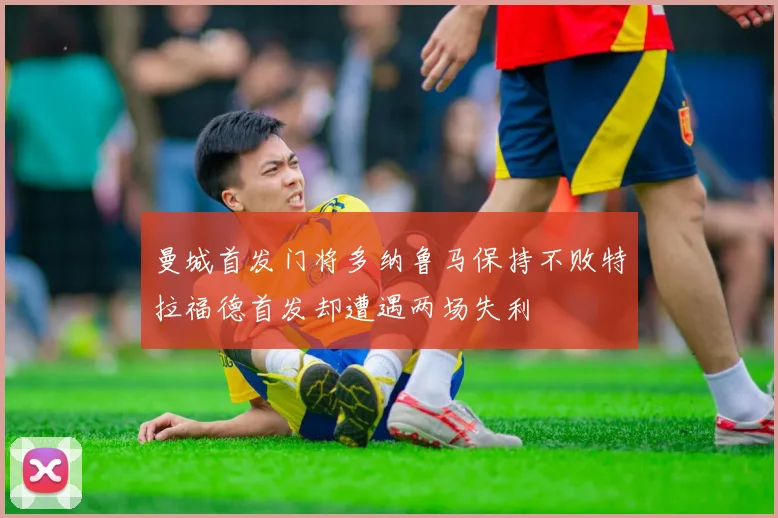 曼城首发门将多纳鲁马保持不败特拉福德首发却遭遇两场失利