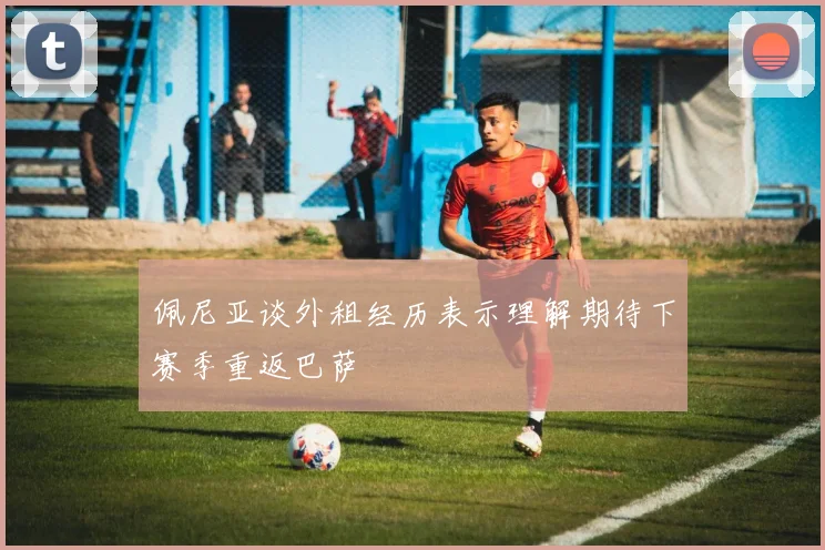 佩尼亚谈外租经历表示理解期待下赛季重返巴萨