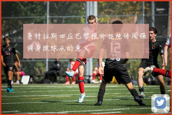 普特拉斯回应巴黎报价拒绝传闻强调身披球衣的意义