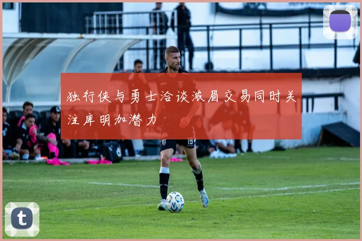 独行侠与勇士洽谈浓眉交易同时关注库明加潜力