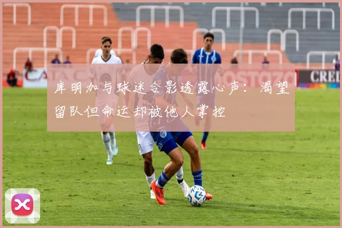 库明加与球迷合影透露心声：渴望留队但命运却被他人掌控
