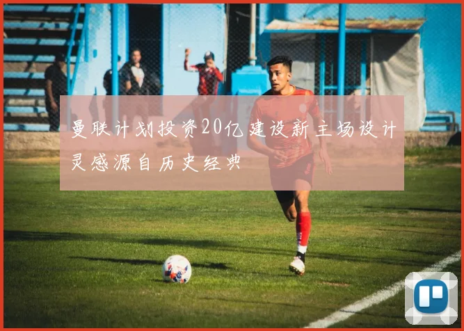 曼联计划投资20亿建设新主场设计灵感源自历史经典