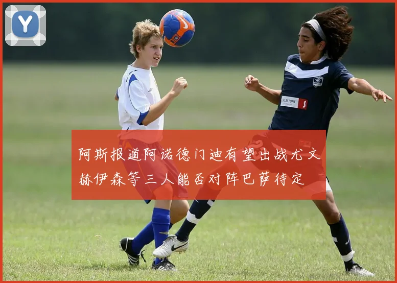 阿斯报道阿诺德门迪有望出战尤文赫伊森等三人能否对阵巴萨待定