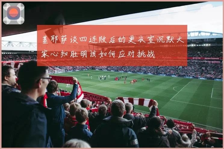 基耶萨谈四连败后的更衣室沉默大家心知肚明该如何应对挑战