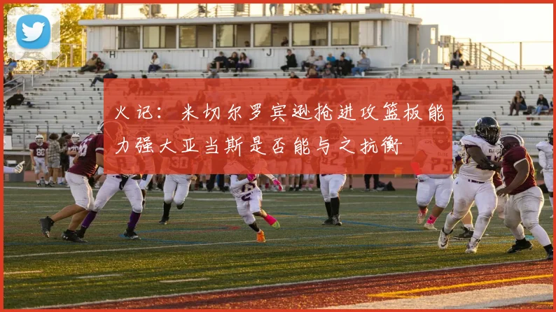 火记：米切尔罗宾逊抢进攻篮板能力强大亚当斯是否能与之抗衡