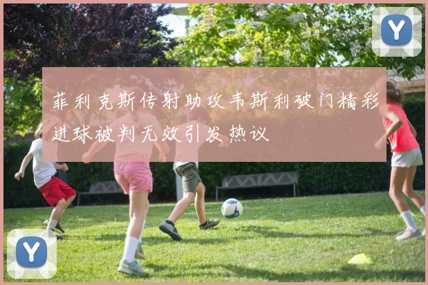 菲利克斯传射助攻韦斯利破门精彩进球被判无效引发热议