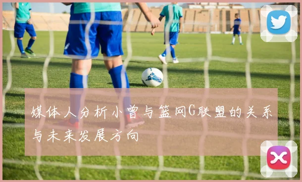 媒体人分析小曾与篮网G联盟的关系与未来发展方向