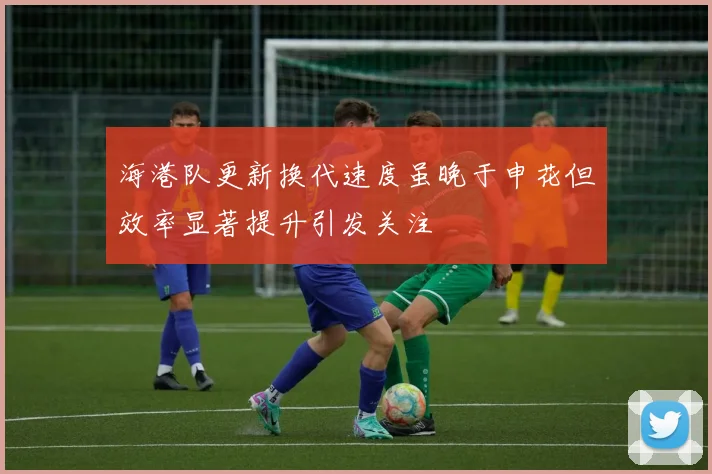 海港队更新换代速度虽晚于申花但效率显著提升引发关注