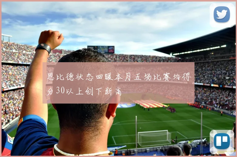 恩比德状态回暖本月五场比赛均得分30以上创下新高