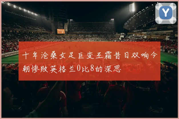 十年沧桑女足巨变王霜昔日双响今朝惨败英格兰0比8的深思