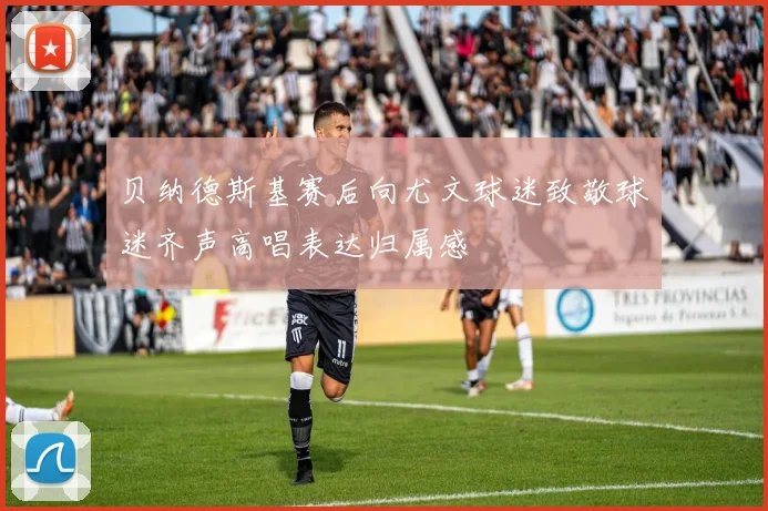 贝纳德斯基赛后向尤文球迷致敬球迷齐声高唱表达归属感