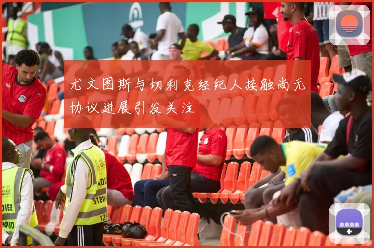 尤文图斯与切利克经纪人接触尚无协议进展引发关注
