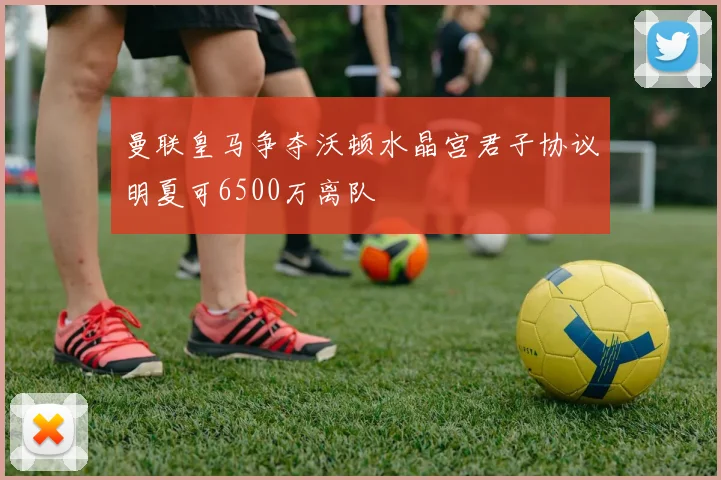 曼联皇马争夺沃顿水晶宫君子协议明夏可6500万离队