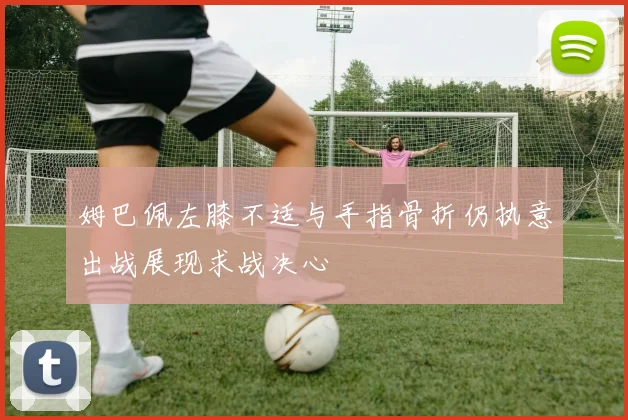 姆巴佩左膝不适与手指骨折仍执意出战展现求战决心