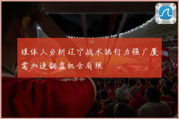 媒体人分析辽宁战术执行力强广厦需加速翻盘机会有限