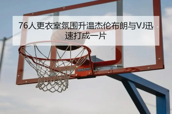 76人更衣室氛围升温杰伦布朗与VJ迅速打成一片 | qyg